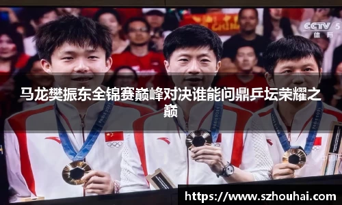 马龙樊振东全锦赛巅峰对决谁能问鼎乒坛荣耀之巅